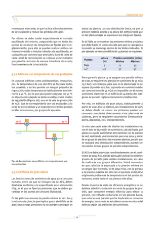 39
retorno por montante; lo que facilita el funcionamiento
de la instalación y reduce las pérdidas de calor.
Por último se debe cuidar especialmente el correcto
equilibrado del retorno, asegurando que en todos los
puntos se alcanzan las temperaturas fijadas por la re-
glamentación, para ello se pueden realizar anillos con
retorno invertido o instalar válvulas de equilibrado; en
cualquier caso conviene que antes de la llave de corte de
cada ramal de recirculación se coloque un termómetro
que permita controlar de manera inmediata el correcto
funcionamiento de la instalación.
5.7.1 Edificios con temperaturas de uso prefijadas
En algunos edificios como polideportivos, vestuarios,
etc., la temperatura de uso del ACS se fija para todos
los usuarios, o se les permite un margen pequeño de
regulación; estas temperaturas habitualmente son infe-
riores a 40 °C, por lo que para poder asegurar los 50 °C
en el punto más alejado se deben establecer dos niveles
de regulación (Figura 26), uno en la sala de producción
de ACS, que se correspondería con los analizados a lo
largo de este capítulo y un segundo nivel en los propios
locales de consumo, por grupos de aparatos.
5.7.2 Edificios de gran altura
Las instalaciones de suministro de agua para consumo
humano, entre las que se incluyen las de ACS, deben
diseñarse conforme a lo especificado en el documento
HS4, en el que se fijan las presiones que se deben ga-
rantizar en los puntos de consumo (Tabla 05).
En las griferías comunes la presión mínima es de 1 bar y
la máxima de 5 bar; lo que implica que si el edificio es de
gran altura estas presiones no se pueden conseguir en
todas las plantas con una distribución única, ya que la
presión estática debida a la altura del edificio haría que
en las plantas bajas se superasen los márgenes fijados.
En la Tabla 21 se muestran las presiones mínima y máxima
que debe haber en la cota de calle para que en cada planta
la presión se mantenga dentro de los límites indicados. Si
por ejemplo se tiene un edificio de 14 plantas se requieren:
Plantas
Altura
(m)
Presión suministro (mCA)
Mínima Máxima
Baja 5 15 55
14ª 47 57 97
Para que en la planta 14 se asegure una presión mínima
de 1 bar, se requiere una presión en suministro de 57 mCA
(5,7 bar); sin embargo, para que en la planta baja no se
supere la presión de 5 bar, la presión en suministro debe
ser como máximo de 55 mCA; es imposible con el mismo
suministro mantener en un edificio de 14 plantas los már-
genes de presión reglamentariamente establecidos.
Por ello, en edificios de gran altura, habitualmente a
partir de unas 8 ó 10 plantas, las instalaciones de ACS
se deben dividir en zonas; los primarios pueden ser
comunes conectados directamente a los colectores de
calderas, pero se requieren secundarios (intercambia-
dores, depósitos, etc.) independientes.
Lo más adecuado antes de diseñar las instalaciones es,
con el dato de la presión de suministro, calcular hasta qué
planta se puede suministrar directamente con la presión
de red, realizando una instalación para esa zona, y dotar
de un grupo de presión a las restantes plantas, para lo que
se realizará otra distribución independiente; pueden ser
necesarios incluso grupos de presión independientes.
El ACS se debe proyectar coordinadamente con el sumi-
nistro de agua fría, siendo adecuado utilizar los mismos
grupos de presión para ambas instalaciones; en caso
de realizarse con grupos diferentes, habrá momentos
en que coincida la arrancada a la presión mínima de
un grupo (por ejemplo, el de agua fría), con la parada
a la presión máxima del otro (en el ejemplo el del ACS)
originando problemas de temperatura en los puntos de
consumo, sobre todo en las plantas más altas.
Desde el punto de vista de eficiencia energética no se
debiera admitir la conexión en serie de grupos de pre-
sión, que consumen energía eléctrica para elevar la
presión, con válvulas reductoras en las plantas bajas,
que reducen una presión que ha implicado un consumo
de energía; lo correcto es establecer zonas en altura del
edificio según las presiones de suministro.
Esquemas tipo
Dimensionado de las instalaciones
Mantenimiento
Anexo 1: Tablas
Anexo 2: Normativa
Anexo 3: Prevención de la legionelosis
Anexo 4: Bibliografía
Fig. 26: Regulaciones para edificios con temperaturas de uso
preestablecidas
70 °C 50 °C
20 °C
38 °C
 