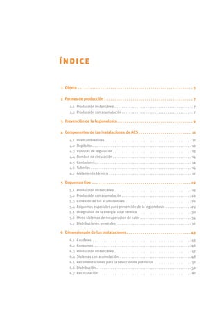 Índice
	 1	 Objeto . . . . . . . . . . . . . . . . . . . . . . . . . . . . . . . . . . . . . . . . . . . . . . . . . . . . . . . . . . 5
	2	 Formas de producción . . . . . . . . . . . . . . . . . . . . . . . . . . . . . . . . . . . . . . . . . . . . . 7
2.1	 Producción instantánea . . . . . . . . . . . . . . . . . . . . . . . . . . . . . . . . . . . . . . . . . . . . 7
2.2	 Producción con acumulación  . . . . . . . . . . . . . . . . . . . . . . . . . . . . . . . . . . . . . . . 7
	 3	 Prevención de la legionelosis . . . . . . . . . . . . . . . . . . . . . . . . . . . . . . . . . . . . .  9
	4	 Componentes de las instalaciones de ACS  . . . . . . . . . . . . . . . . . . . . . . . . . . 11
4.1	 Intercambiadores . . . . . . . . . . . . . . . . . . . . . . . . . . . . . . . . . . . . . . . . . . . . . . . . 11
4.2	 Depósitos . . . . . . . . . . . . . . . . . . . . . . . . . . . . . . . . . . . . . . . . . . . . . . . . . . . . . . 12
4.3	 Válvulas de regulación . . . . . . . . . . . . . . . . . . . . . . . . . . . . . . . . . . . . . . . . . . . 13
4.4	 Bombas de circulación . . . . . . . . . . . . . . . . . . . . . . . . . . . . . . . . . . . . . . . . . . . . 14
4.5	 Contadores . . . . . . . . . . . . . . . . . . . . . . . . . . . . . . . . . . . . . . . . . . . . . . . . . . . . . 14
4.6	 Tuberías . . . . . . . . . . . . . . . . . . . . . . . . . . . . . . . . . . . . . . . . . . . . . . . . . . . . . . . . 14
4.7	 Aislamiento térmico . . . . . . . . . . . . . . . . . . . . . . . . . . . . . . . . . . . . . . . . . . . . . . 17
	 5	 Esquemas tipo . . . . . . . . . . . . . . . . . . . . . . . . . . . . . . . . . . . . . . . . . . . . . . . . . . 19
5.1	 Producción instantánea . . . . . . . . . . . . . . . . . . . . . . . . . . . . . . . . . . . . . . . . . . . 19
5.2	 Producción con acumulación  . . . . . . . . . . . . . . . . . . . . . . . . . . . . . . . . . . . . .  22
5.3	 Conexión de los acumuladores . . . . . . . . . . . . . . . . . . . . . . . . . . . . . . . . . . . .  26
5.4 	Esquemas especiales para prevención de la legionelosis . . . . . . . . . . . . . .  29
5.5	 Integración de la energía solar térmica . . . . . . . . . . . . . . . . . . . . . . . . . . . . . . 30
5.6	 Otros sistemas de recuperación de calor . . . . . . . . . . . . . . . . . . . . . . . . . . . . . 34
5.7	 Distribuciones generales . . . . . . . . . . . . . . . . . . . . . . . . . . . . . . . . . . . . . . . . . . 37
	6	 Dimensionado de las instalaciones . . . . . . . . . . . . . . . . . . . . . . . . . . . . . . .  43
6.1	 Caudales . . . . . . . . . . . . . . . . . . . . . . . . . . . . . . . . . . . . . . . . . . . . . . . . . . . . . . . 43
6.2	 Consumos . . . . . . . . . . . . . . . . . . . . . . . . . . . . . . . . . . . . . . . . . . . . . . . . . . . . .  46
6.3	 Producción instantánea . . . . . . . . . . . . . . . . . . . . . . . . . . . . . . . . . . . . . . . . . . . 47
6.4	 Sistemas con acumulación . . . . . . . . . . . . . . . . . . . . . . . . . . . . . . . . . . . . . . .  48
6.5 	Recomendaciones para la selección de potencias . . . . . . . . . . . . . . . . . . . . . 51
6.6	 Distribución  . . . . . . . . . . . . . . . . . . . . . . . . . . . . . . . . . . . . . . . . . . . . . . . . . . . . 52
6.7	 Recirculación  . . . . . . . . . . . . . . . . . . . . . . . . . . . . . . . . . . . . . . . . . . . . . . . . . . . 61
 