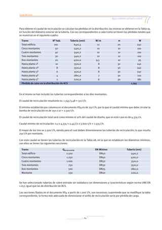 Guía técnica
Agua caliente sanitaria central
64
Para obtener el caudal de recirculación se calculan las pérdidas en la distribución; las mismas se obtienen en la Tabla 19,
en función del diámetro exterior de la tubería. Con las correspondientes a cada tramo se tienen las pérdidas totales que
se muestran en el siguiente cuadro:
Tramo Nº hab. Tubería (mm) W/m m W
Total edificio 100 64x1,5 12 20 240
Cinco montantes 50 54x1,2 10 10 100
Cuatro montantes 40 54x1,2 10 10 100
Tres montantes 30 54x1,2 10 10 100
Dos montantes 20 42x1,0 9,5 10 95
Hasta planta 1ª 10 35x1,0 8 30 240
Hasta planta 2ª 8 35x1,0 8 30 240
Hasta planta 3ª 6 35x1,0 8 30 240
Hasta planta 4ª 4 28x1,0 7 30 210
Hasta planta 5ª 2 22x1,0 6 30 180
Pérdida de calor en la distribución de ACS 1.745
En el mismo se han incluido las tuberías correspondientes a las diez montantes.
El caudal de recirculación resultante es: 1.745/3,48 = 501 l/h.
El mínimo establecido por columna en el documento HS4 es de 250 l/h; por lo que el caudal mínimo que debe circular la
bomba de recirculación es de 250 x 10 = 2.500 l/h.
El caudal de recirculación total será como mínimo el 10% del caudal de diseño; que en este caso es de 4,374 l/s.
Caudal mínimo de recirculación: 0,1 x 4,374 = 0,44 l/s x 3.600 s/h = 1.574 l/h.
El mayor de los tres es 2.500 l/h, siendo para el cual deben dimensionarse las tuberías de recirculación; lo que resulta
250 l/h por montante.
Con este caudal se tienen las tuberías de recirculación en la Tabla 08, en la que se establecen los diámetros mínimos;
con ellos se tienen las siguientes secciones:
Tramo QRECIRCULACIÓN DN Mínimo Tubería (mm)
Total edificio 2.500 DN50 54x1,2
Cinco montantes 1.250 DN40 42x1,0
Cuatro montantes 1.000 DN32 35x1,0
Tres montantes 750 DN32 35x1,0
Dos montantes 500 DN25 28x1,0
Montante 250 DN20 22x1,0
Se han seleccionado tuberías de cobre estirado sin soldadura con dimensiones y características según norma UNE-EN
1.057, igual que las de distribución de ACS.
Las secciones fijadas en el documento HS4 a partir de 1.000 l/h, son excesivas; suponiendo que se modifique la tabla
correspondiente, la forma más adecuada de dimensionar el anillo de recirculación sería por pérdida de carga.
 