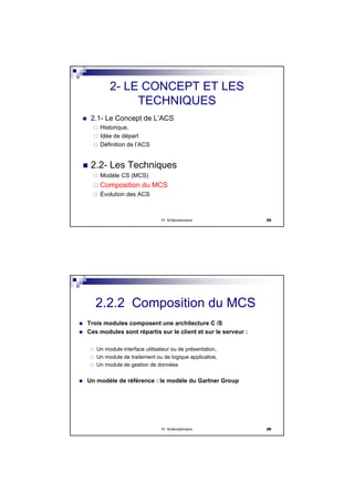 Pr M.Bendahmane 25
2- LE CONCEPT ET LES
TECHNIQUES
2.1- Le Concept de L’ACS
Historique,
Idée de départ
Définition de l’ACS
2.2- Les Techniques
Modèle CS (MCS)
Composition du MCS
Évolution des ACS
Pr M.Bendahmane 26
Trois modules composent une architecture C /S
Ces modules sont répartis sur le client et sur le serveur :
Un module interface utilisateur ou de présentation,
Un module de traitement ou de logique applicative,
Un module de gestion de données
Un modèle de référence : le modèle du Gartner Group
2.2.2 Composition du MCS
 
