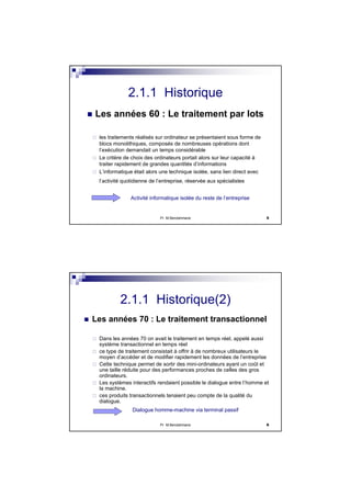 Pr M.Bendahmane 5
2.1.1 Historique
Les années 60 : Le traitement par lots
les traitements réalisés sur ordinateur se présentaient sous forme de
blocs monolithiques, composés de nombreuses opérations dont
l’exécution demandait un temps considérable
Le critère de choix des ordinateurs portait alors sur leur capacité à
traiter rapidement de grandes quantités d’informations
L’informatique était alors une technique isolée, sans lien direct avec
l’activité quotidienne de l’entreprise, réservée aux spécialistes
Activité informatique isolée du reste de l’entreprise
Pr M.Bendahmane 6
2.1.1 Historique(2)
Les années 70 : Le traitement transactionnel
Dans les années 70 on avait le traitement en temps réel, appelé aussi
système transactionnel en temps réel
ce type de traitement consistait à offrir à de nombreux utilisateurs le
moyen d’accéder et de modifier rapidement les données de l’entreprise
Cette technique permet de sortir des mini-ordinateurs ayant un coût et
une taille réduite pour des performances proches de celles des gros
ordinateurs.
Les systèmes interactifs rendaient possible le dialogue entre l’homme et
la machine.
ces produits transactionnels tenaient peu compte de la qualité du
dialogue.
Dialogue homme-machine via terminal passif
 