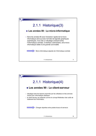Pr M.Bendahmane 7
2.1.1 Historique(3)
Les années 80 : La micro-informatique
Dans les années 80 avec l’évolution rapide de la micro-
informatique ainsi qu’avec l’arrivée de logiciels graphiques
sophistiqués, il se crée un décalage croissant entre
l’informatique centrale, à interface rudimentaire, et la micro-
informatique dotée d’une grande convivialité.
Micro-informatique séparée de l’informatique centrale
Pr M.Bendahmane 8
2.1.1 Historique(4)
Les années 90 : Le client-serveur
décalage entre les besoins exprimés par les utilisateurs et les services
rendus par l’informatique classique
le client-serveur se présente comme le concept fédérateur des outils de
traitement de l’information.
Charges réparties entre postes locaux et serveurs
 
