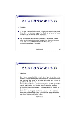 Pr M.Bendahmane 15
DDééfinitionfinition
Le modèle client-serveur consiste à faire dialoguer un programme
demandeur de service, appelé le client, avec un programme
fournisseur de ce service, appelé le serveur.
Une architecture client-serveur est basée sur ce modèle. Elle se
présente comme un ensemble de programmes clients et serveurs,
situés le plus souvent à distance les uns des autres, et
communiquant à travers un réseau.
2.1. 3 Définition de L’ACS
Pr M.Bendahmane 16
AvantageAvantage
Les ressources centralisées : étant donné que le serveur est au
centre du réseau il peut gérer des ressources communes comme
par exemple une Base de données centralisée afin d’éviter les
problèmes de redondances.
Une meilleure sécurité : le nombre de points d’entrée permettant
l’accès aux données est centralisé et administrer par le serveur.
Administration au niveau serveur : toute les opérations passent par
le serveur.
Un réseau évolutif : grâce à cette architecture, il est possible de
supprimer ou rajouter des clients sans perturber le fonctionnement
du réseau et sans modification majeur
2.1. 3 Définition de L’ACS
 