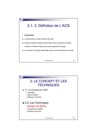 Pr M.Bendahmane 17
InconvInconvéénientnient
La technicité au niveau serveur (le coût)
Si trop de clients veulent communiquer avec le serveur au même
moment, ce dernier risque de ne pas supporter la charge
si le serveur n'est plus disponible, plus aucun des clients ne marche
2.1. 3 Définition de L’ACS
Pr M.Bendahmane 18
2- LE CONCEPT ET LES
TECHNIQUES
2.1- Le Concept de L’ACS
Historique,
Idée de départ
Définition de l’ACS
2.2- Les Techniques
Modèle CS (MCS)
Composition du MCS
Évolution des ACS
 