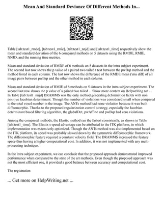 Mean And Standard Deviance Of Different Methods In...
Table [tab:test1_rmde], [tab:test1_rmie], [tab:test1_nnjd] and [tab:test1_time] respectively show the
mean and standard deviation of the 6 compared methods on 5 datasets using the RMDE, RMIE,
NNJD, and the running time metrics.
Mean and standard deviation of RMDE of 6 methods on 5 datasets in the intra subject experiment.
The second last row shows the p value of a paired two tailed t test between the pwBsp method and the
method listed in each column. The last row shows the difference of the RMDE mean (mu diff) of all
image pairs between pwBsp and the other method in each column.
Mean and standard deviation of RMIE of 6 methods on 5 datasets in the intra subject experiment. The
second last row shows the p value of a paired two tailed ... Show more content on Helpwriting.net ...
In Table [tab:test1_nnjd] DRAMMS was the only method generating deformation fields with non
positive Jacobian determinant. Though the number of violations was considered small when compared
to the total voxel number in the image. The ANTs method had none violation because it was built
diffeomorphic. Thanks to the proposed regularization control strategy, especially the Jacobian
determinant based filtering algorithm, the globalDct, pwAffine and pwBsp had zero violations.
Among the compared methods, the Elastix method ran the fastest consistently, as shown in Table
[tab:test1_time]. The Elastix s speed advantage can be attributed to the ITK platform, in which
implementation was extensively optimized. Though the ANTs method was also implemented based on
the ITK platform, its speed was probably slowed down by the symmetric diffeomorphic framework.
The diffeomorphic feature required a constant velocity field. The DRAMMS increased the feature
space thus having a higher computational cost. In addition, it was not implemented with any multi
processing technique.
In the intra subject experiment, we can conclude that the proposed approach demonstrated improved
performance when compared to the state of the art methods. Even though the proposed approach was
not the most efficient one, it provided a good balance between accuracy and computational cost.
The registration
... Get more on HelpWriting.net ...
 