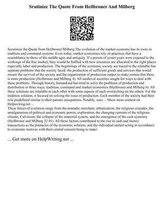 Srutinize The Quote From Heilbroner And Milberg
Scrutinize the Quote from Heilbroner/Milberg The evolution of the market economy has its roots in
tradition and command systems. Even today, market economies rely on practices that have a
resemblance to those of the middle ages and antiquity. If a person of yester years were exposed to the
workings of the free market, they would be baffled with how resources are allocated to the right places
especially labor and production. The beginnings of the economic society are traced to the relatable but
separate problems that the society faced: the production of sufficient goods and services that would
ensure the survival of the society and the organization of production output to make certain that there
is more production (Heilbroner and Milberg 4). All medieval societies sought for ways to deal with
these problems. Through history, humankind has tried to solve the problems of production and
distribution in three ways: tradition, command and market economies (Heilbroner and Milberg 6). All
these solutions are relatable to each other with some aspects of each overarching on the others. For the
tradition solution, it focused on solving the issue of production. Each member of the society had their
role predefined similar to their parents occupations. Notably, sons ... Show more content on
Helpwriting.net ...
These forces of evolution range from the nomadic merchant, urbanization, the religious crusades, the
amalgamation of political and economic power, exploration, the changing currents of the religious
climate, Calvinism, the collapse of the manorial system, and the emergence of the cash economy
(Heilbroner and Milberg 32 41). All these factors contributed to the rise in cash and money
transactions as the pinnacles of the economic solution, and the individual started acting in accordance
to economic motives with their central concern being to make
... Get more on HelpWriting.net ...
 
