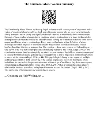 The Emotional Abuse Woman Summary
The Emotionally Abuse Woman by Beverly Engel, a therapist with sixteen years of experience and a
victim of emotional abuse herself, is a book geared towards women who are involved with friends,
family members, bosses or any one significant in their life who is emotionally abuse towards them.
Her goal of those reading who are also in emotional abusive relationships is to share her knowledge
and experience of others to educate the abused woman, leaving her with skills on how to cope, move
on and avoid future abusive relationships. Engel starts out her book, with a definition of abuse,
defining it as verbal, physical or emotional attacks directed at an individual in order to control
him/her, humiliate him/her, or to cause fear. She explains ... Show more content on Helpwriting.net ...
One aspect is the role that society plays in acclimatizing women to be a victim. Engel (1990 p. 44)
explains that women have been taught by society to become martyrs. As children, boys are encouraged
to stick up for themselves and girls are urged to accept what is and to be passive, conditioning women
to have a victim mindset (Engel, 1990, p. 44). This psychological theory is also supported by Hyde
and Else Quest (2013 p. 298), identifying it the learned helplessness theory. In this theory, when
individuals are exposed to disagreeable situations with no hope of avoidance, they learn to accept the
circumstance and become helpless (Hyde Else, 2013, p. 298). When a woman stays in an abusive
relationship, she feels powerless, losing hopefulness and accepts the despair (Engel, 1990, p. 143).
This can be one of the reasons why women stay in abusive
... Get more on HelpWriting.net ...
 
