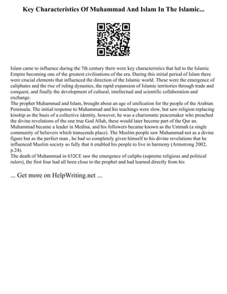 Key Characteristics Of Muhammad And Islam In The Islamic...
Islam came to influence during the 7th century there were key characteristics that led to the Islamic
Empire becoming one of the greatest civilisations of the era. During this initial period of Islam there
were crucial elements that influenced the direction of the Islamic world. These were the emergence of
caliphates and the rise of ruling dynasties, the rapid expansion of Islamic territories through trade and
conquest, and finally the development of cultural, intellectual and scientific collaboration and
exchange.
The prophet Muhammad and Islam, brought about an age of unification for the people of the Arabian
Peninsula. The initial response to Muhammad and his teachings were slow, but saw religion replacing
kinship as the basis of a collective identity, however, he was a charismatic peacemaker who preached
the divine revelations of the one true God Allah, these would later become part of the Qur an.
Muhammad became a leader in Medina, and his followers became known as the Ummah (a single
community of believers which transcends place). The Muslim people saw Muhammad not as a divine
figure but as the perfect man , he had so completely given himself to his divine revelations that he
influenced Muslim society so fully that it enabled his people to live in harmony (Armstrong 2002,
p.24).
The death of Muhammad in 632CE saw the emergence of caliphs (supreme religious and political
rulers), the first four had all been close to the prophet and had learned directly from his
... Get more on HelpWriting.net ...
 