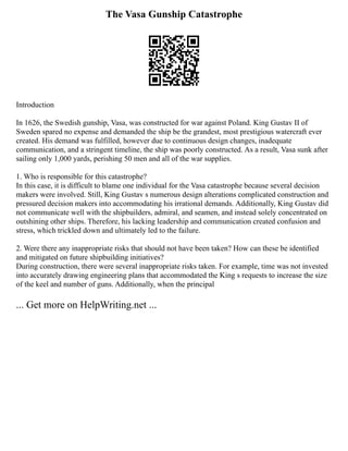 The Vasa Gunship Catastrophe
Introduction
In 1626, the Swedish gunship, Vasa, was constructed for war against Poland. King Gustav II of
Sweden spared no expense and demanded the ship be the grandest, most prestigious watercraft ever
created. His demand was fulfilled, however due to continuous design changes, inadequate
communication, and a stringent timeline, the ship was poorly constructed. As a result, Vasa sunk after
sailing only 1,000 yards, perishing 50 men and all of the war supplies.
1. Who is responsible for this catastrophe?
In this case, it is difficult to blame one individual for the Vasa catastrophe because several decision
makers were involved. Still, King Gustav s numerous design alterations complicated construction and
pressured decision makers into accommodating his irrational demands. Additionally, King Gustav did
not communicate well with the shipbuilders, admiral, and seamen, and instead solely concentrated on
outshining other ships. Therefore, his lacking leadership and communication created confusion and
stress, which trickled down and ultimately led to the failure.
2. Were there any inappropriate risks that should not have been taken? How can these be identified
and mitigated on future shipbuilding initiatives?
During construction, there were several inappropriate risks taken. For example, time was not invested
into accurately drawing engineering plans that accommodated the King s requests to increase the size
of the keel and number of guns. Additionally, when the principal
... Get more on HelpWriting.net ...
 