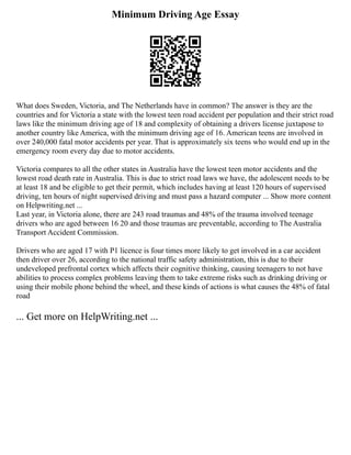 Minimum Driving Age Essay
What does Sweden, Victoria, and The Netherlands have in common? The answer is they are the
countries and for Victoria a state with the lowest teen road accident per population and their strict road
laws like the minimum driving age of 18 and complexity of obtaining a drivers license juxtapose to
another country like America, with the minimum driving age of 16. American teens are involved in
over 240,000 fatal motor accidents per year. That is approximately six teens who would end up in the
emergency room every day due to motor accidents.
Victoria compares to all the other states in Australia have the lowest teen motor accidents and the
lowest road death rate in Australia. This is due to strict road laws we have, the adolescent needs to be
at least 18 and be eligible to get their permit, which includes having at least 120 hours of supervised
driving, ten hours of night supervised driving and must pass a hazard computer ... Show more content
on Helpwriting.net ...
Last year, in Victoria alone, there are 243 road traumas and 48% of the trauma involved teenage
drivers who are aged between 16 20 and those traumas are preventable, according to The Australia
Transport Accident Commission.
Drivers who are aged 17 with P1 licence is four times more likely to get involved in a car accident
then driver over 26, according to the national traffic safety administration, this is due to their
undeveloped prefrontal cortex which affects their cognitive thinking, causing teenagers to not have
abilities to process complex problems leaving them to take extreme risks such as drinking driving or
using their mobile phone behind the wheel, and these kinds of actions is what causes the 48% of fatal
road
... Get more on HelpWriting.net ...
 