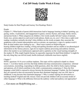 Csd 269 Study Guide Week 6 Essay
Study Guides for Deaf People and Journey Text Readings Week 6
People
Chapter 5 1. What kinds of parent child interactions lead to language learning in babies? pointing, eye
gazing, smiles, vocalizations, and engagement in games, nursery rhymes, and songs, family stories,
and picture books 2. What categories do children s first words usually fall into? names of animals,
foods, toys, actions adjectives and social words (please, thank you, no, yes) 3. How does a sight word
reading vocabulary normally develop? when children see the words on paper, they associate the
graphemes with a mental representation such as a picture, an experience, a sign or a spoken word 4.
How do deaf readers store reading by eye ... Show more content on Helpwriting.net ...
hearing children might have reading, writing and spelling disorders and are unable to use phonological
information in the literacy process, signs do no require auditory processing and auditory memory,
allows the teacher to use multisensory approach and to capitalize on the visual learning strengths of
the student 18. Why might English literacy be especially important for deaf blind children? it might be
the only thing they can still do (read), braille (teletouch, telebraille must know english)
Chapter 7
NOTE: questions 10 16 cover cochlear implants. This topic will be explored in depth in a future
lesson. 1. List three family activities that help children develop communication competence. informal
conversations, storytelling, responding to child questions, allow the child to freely express feelings
and opinions, all of which contribute to the child s communication competence 2. Does the first
language a deaf child is exposed to always become the dominant language? Explain. the first language
they are exposed to does not necessarily become their dominant language, may use ASL later in
childhood, it may become their dominant language 3. Why is contact signing not advocated as a
teaching method? English and ASL mixed, it does not provide children with an accurate model of
either language 4. What is the difference between the auditory verbal and auditory oral approaches?
... Get more on HelpWriting.net ...
 