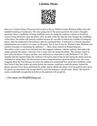 Lifetime Plums
Once In a Lifetime Plums The poem This Is Just to Say by William Carlos Williams differs from the
standard meaning of confession. The easy going tone of the poem questions the reader s thoughts
about the rhetor s credibility of being truthfully sorry for eating the audience s plums as he almost
seems to brag about how tasty the plums were. In spite of the fact that the tone changes the credibility
of the rhetor, the author still remains credible because he was able to fathom his mistake of eating the
plums when he confessed to the audience after he consumed them. Confession is a formal statement
admitting that one is guilty of a crime. In the poem This Is Just to Say by William Carlos Williams, the
narrator concedes to consuming the audience s ... Show more content on Helpwriting.net ...
The author writes a note in an informal tone that suggests intimacy with the audience that makes the
reader question the author s sincerity if he is truly sorry for eating the plums. The narrator claims to
have eaten the plums: Forgive me/they were delicious/so sweet/and so cold (Williams 9 12). This
signifies that the narrator hopes the audience will not be mad at him for devouring the plums since he
confessed to eating them. Yet the narrator seems to brag about how good the plums were. He is not
bragging about the fruit because he wants the audience to understand how great their breakfast could
have been if they had woken up earlier before the narrator could have eaten the plums. Indeed the
plums seemed to have been enchanted the author and he admits the plums were too good to pass up as
the plums are described with enough detail to have the audience s mouth water. Hence, the narrator
seems comfortable enough that he believes the audience will accept his
... Get more on HelpWriting.net ...
 