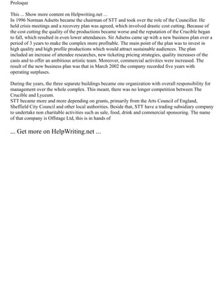 Proloque
This ... Show more content on Helpwriting.net ...
In 1996 Norman Adsetts became the chairman of STT and took over the role of the Councillor. He
held crisis meetings and a recovery plan was agreed, which involved drastic cost cutting. Because of
the cost cutting the quality of the productions became worse and the reputation of the Crucible began
to fall, which resulted in even lower attendances. Sir Adsetss came up with a new business plan over a
period of 3 years to make the complex more profitable. The main point of the plan was to invest in
high quality and high profile productions which would attract sustainable audiences. The plan
included an increase of attendee researches, new ticketing pricing strategies, quality increases of the
casts and to offer an ambitious artistic team. Moreover, commercial activities were increased. The
result of the new business plan was that in March 2002 the company recorded five years with
operating surpluses.
During the years, the three separate buildings became one organization with overall responsibility for
management over the whole complex. This meant, there was no longer competition between The
Crucible and Lyceum.
STT became more and more depending on grants, primarily from the Arts Council of England,
Sheffield City Council and other local authorities. Beside that, STT have a trading subsidiary company
to undertake non charitable activities such as sale, food, drink and commercial sponsoring. The name
of that company is Offstage Ltd, this is in hands of
... Get more on HelpWriting.net ...
 