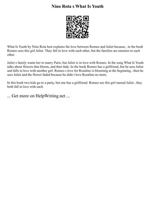 Nino Rota s What Is Youth
What Is Youth by Nino Rota best explains the love between Romeo and Juliet because , in the book
Romeo sees this girl Juliet. They fall in love with each other, but the families are enemies to each
other.
Juliet s family wants her to marry Paris, but Juliet is in love with Romeo. In the song What Is Youth
talks about flowers that bloom, and then fade. In the book Romeo has a girlfriend, but he sees Juliet
and falls in love with another girl. Romeo s love for Rosaline is blooming at the beginning , then he
sees Juliet and the flower faded because he didn t love Rosaline no more.
In this book two kids go to a party, but one has a girlfriend. Romeo see this girl named Juliet , they
both fall in love with each
... Get more on HelpWriting.net ...
 