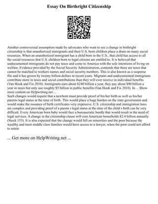 Essay On Birthright Citizenship
Another controversial assumption made by advocates who want to see a change in birthright
citizenship is that unauthorized immigrants and their U.S. born children place a drain on many social
resources. When an unauthorized immigrant has a child born in the U.S., that child has access to all
the social resources that U.S. children born to legal citizens are entitled to. It is believed that
undocumented immigrants do not pay taxes and come to America with the sole intentions of living on
welfare. Evidence provided by the Social Security Administration, contends that there are taxes that
cannot be matched to workers names and social security numbers. This is also known as a suspense
file and it has grown by twenty billion dollars in recent years. Migrants and undocumented immigrants
contribute more in taxes and social contributions than they will ever receive in individual benefits
(Van Hook and Fix 2010). Immigrants earn about $240 billion a year, they pay about $90 billion a
year in taxes but only use roughly $5 billion in public benefits (Van Hook and Fix 2010). In ... Show
more content on Helpwriting.net ...
Such changes would require that a newborn must provide proof of his/her birth as well as his/her
parents legal status at the time of birth. This would place a huge burden on the state government and
would make the issuance of birth certificates very expensive. U.S. citizenship and immigration laws
are complex and providing proof of a parent s legal status at the time of the child s birth can be very
difficult. Every American born baby would face a bureaucratic hurdle that would result in the need of
legal services. A change in the citizenship clause will cost American households $2.4 billion annually
(Stock 153). It is also expected that the change would fall on minorities and the poor because the
wealthy and most middle class families would have access to a lawyer, when the poor could not afford
to retain
... Get more on HelpWriting.net ...
 