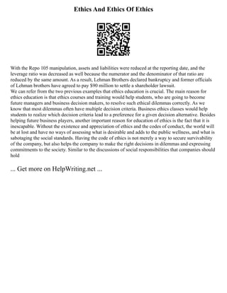 Ethics And Ethics Of Ethics
With the Repo 105 manipulation, assets and liabilities were reduced at the reporting date, and the
leverage ratio was decreased as well because the numerator and the denominator of that ratio are
reduced by the same amount. As a result, Lehman Brothers declared bankruptcy and former officials
of Lehman brothers have agreed to pay $90 million to settle a shareholder lawsuit.
We can refer from the two previous examples that ethics education is crucial. The main reason for
ethics education is that ethics courses and training would help students, who are going to become
future managers and business decision makers, to resolve such ethical dilemmas correctly. As we
know that most dilemmas often have multiple decision criteria. Business ethics classes would help
students to realize which decision criteria lead to a preference for a given decision alternative. Besides
helping future business players, another important reason for education of ethics is the fact that it is
inescapable. Without the existence and appreciation of ethics and the codes of conduct, the world will
be at lost and have no ways of assessing what is desirable and adds to the public wellness, and what is
sabotaging the social standards. Having the code of ethics is not merely a way to secure survivability
of the company, but also helps the company to make the right decisions in dilemmas and expressing
commitments to the society. Similar to the discussions of social responsibilities that companies should
hold
... Get more on HelpWriting.net ...
 
