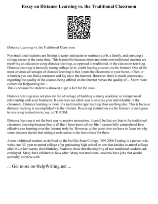 Essay on Distance Learning vs. the Traditional Classroom
Distance Learning vs. the Traditional Classroom
Non traditional students are finding it easier and easier to maintain a job, a family, and pursuing a
college career at the same time. This is possible because more and more non traditional students are
receiving an education using distance learning, as opposed to traditional, in the classroom teaching.
Distance learning is basically taking college level, credit bearing courses via the Internet. One of the
most obvious advantages of distance learning is that it puts the classroom in your home, office, or
wherever you can find a computer and log on to the Internet. However, there is much controversy
regarding the quality of the courses being offered on the Internet versus the quality of ... Show more
content on Helpwriting.net ...
This is because the student is allowed to get a feel for the class.
Distance learning does not provide the advantage of building a strong academic or interpersonal
relationship with your Instructor. It also does not allow you to express your individuality in the
classroom. Distance learning is more of a multimedia type learning than anything else. This is because
distance learning is accomplished via the Internet. Receiving instruction via the Internet is analogous
to receiving instruction to, say, a CD ROM.
Distance learning is not the best way to receive instruction. It could be that my bias is for traditional
classroom learning because that is all that I have know all my life. I cannot fully comprehend how
effective can learning over the Internet truly be. However, at the same time we have to focus on why
some students decide that taking a web course is the best choice for them.
A non traditional student, as defined by the Buffalo State College 1999 2000 Catalog is a person who
waits one full year to attend college after graduating high school or one that decides to attend college
after his or her twenty third birthday. Statistics show that the majority of non traditional students are
employed. Many have children to look after. Many non traditional students have jobs that would
normally interfere with
... Get more on HelpWriting.net ...
 