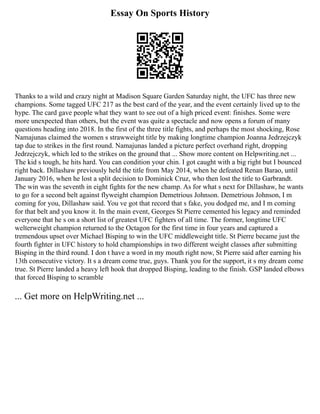 Essay On Sports History
Thanks to a wild and crazy night at Madison Square Garden Saturday night, the UFC has three new
champions. Some tagged UFC 217 as the best card of the year, and the event certainly lived up to the
hype. The card gave people what they want to see out of a high priced event: finishes. Some were
more unexpected than others, but the event was quite a spectacle and now opens a forum of many
questions heading into 2018. In the first of the three title fights, and perhaps the most shocking, Rose
Namajunas claimed the women s strawweight title by making longtime champion Joanna Jedrzejczyk
tap due to strikes in the first round. Namajunas landed a picture perfect overhand right, dropping
Jedrzejczyk, which led to the strikes on the ground that ... Show more content on Helpwriting.net ...
The kid s tough, he hits hard. You can condition your chin. I got caught with a big right but I bounced
right back. Dillashaw previously held the title from May 2014, when he defeated Renan Barao, until
January 2016, when he lost a split decision to Dominick Cruz, who then lost the title to Garbrandt.
The win was the seventh in eight fights for the new champ. As for what s next for Dillashaw, he wants
to go for a second belt against flyweight champion Demetrious Johnson. Demetrious Johnson, I m
coming for you, Dillashaw said. You ve got that record that s fake, you dodged me, and I m coming
for that belt and you know it. In the main event, Georges St Pierre cemented his legacy and reminded
everyone that he s on a short list of greatest UFC fighters of all time. The former, longtime UFC
welterweight champion returned to the Octagon for the first time in four years and captured a
tremendous upset over Michael Bisping to win the UFC middleweight title. St Pierre became just the
fourth fighter in UFC history to hold championships in two different weight classes after submitting
Bisping in the third round. I don t have a word in my mouth right now, St Pierre said after earning his
13th consecutive victory. It s a dream come true, guys. Thank you for the support, it s my dream come
true. St Pierre landed a heavy left hook that dropped Bisping, leading to the finish. GSP landed elbows
that forced Bisping to scramble
... Get more on HelpWriting.net ...
 