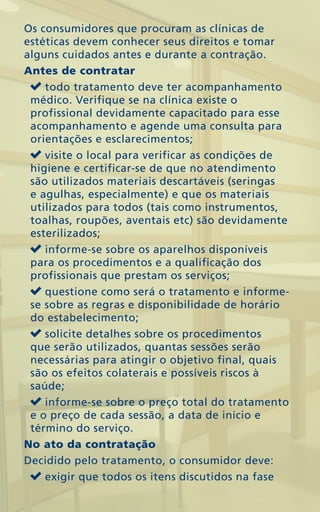 Os consumidores que procuram as clínicas de
estéticas devem conhecer seus direitos e tomar
alguns cuidados antes e durante a contração.
Antes de contratar
    todo tratamento deve ter acompanhamento
 médico. Verifique se na clínica existe o
 profissional devidamente capacitado para esse
 acompanhamento e agende uma consulta para
 orientações e esclarecimentos;
    visite o local para verificar as condições de
 higiene e certificar-se de que no atendimento
 são utilizados materiais descartáveis (seringas
 e agulhas, especialmente) e que os materiais
 utilizados para todos (tais como instrumentos,
 toalhas, roupões, aventais etc) são devidamente
 esterilizados;
    informe-se sobre os aparelhos disponíveis
 para os procedimentos e a qualificação dos
 profissionais que prestam os serviços;
    questione como será o tratamento e informe-
 se sobre as regras e disponibilidade de horário
 do estabelecimento;
    solicite detalhes sobre os procedimentos
 que serão utilizados, quantas sessões serão
 necessárias para atingir o objetivo final, quais
 são os efeitos colaterais e possíveis riscos à
 saúde;
    informe-se sobre o preço total do tratamento
 e o preço de cada sessão, a data de início e
 término do serviço.
No ato da contratação
Decidido pelo tratamento, o consumidor deve:
    exigir que todos os itens discutidos na fase
 
