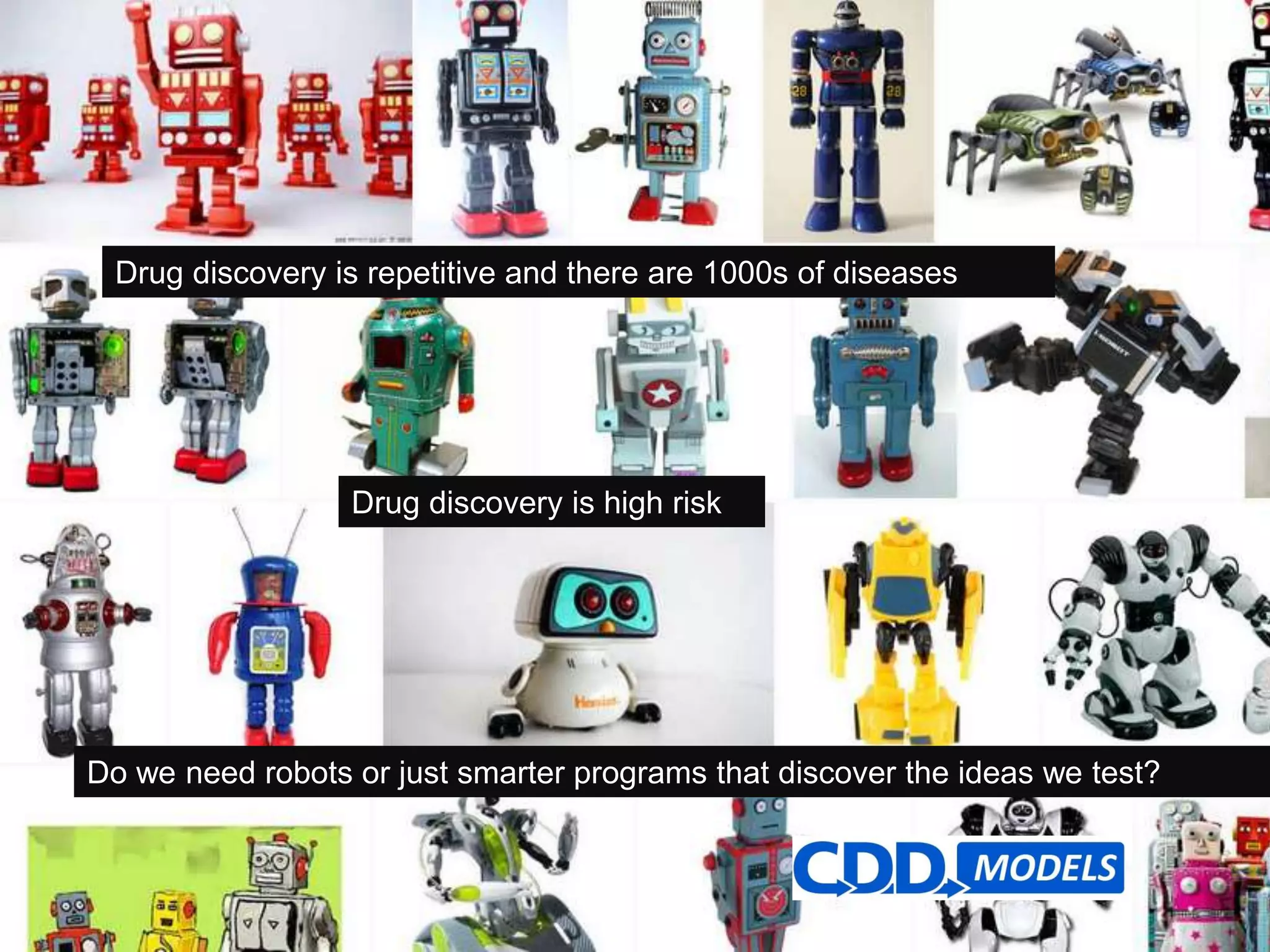 Archive, Mine, Collaborate© 2009 Collaborative Drug Discovery, Inc.
Drug discovery is repetitive and there are 1000s of diseases
Drug discovery is high risk
Do we need robots or just smarter programs that discover the ideas we test?
 