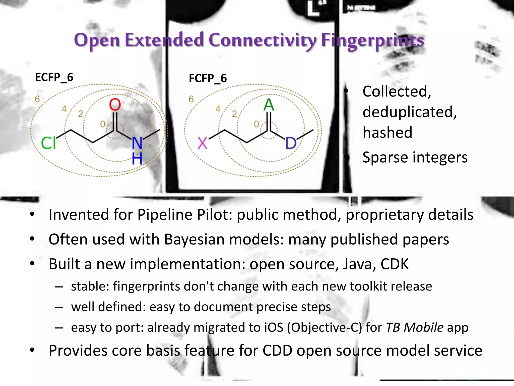 Open ExtendedConnectivity Fingerprints
ECFP_6 FCFP_6
• Collected,
deduplicated,
hashed
• Sparse integers
• Invented for Pipeline Pilot: public method, proprietary details
• Often used with Bayesian models: many published papers
• Built a new implementation: open source, Java, CDK
– stable: fingerprints don't change with each new toolkit release
– well defined: easy to document precise steps
– easy to port: already migrated to iOS (Objective-C) for TB Mobile app
• Provides core basis feature for CDD open source model service
 