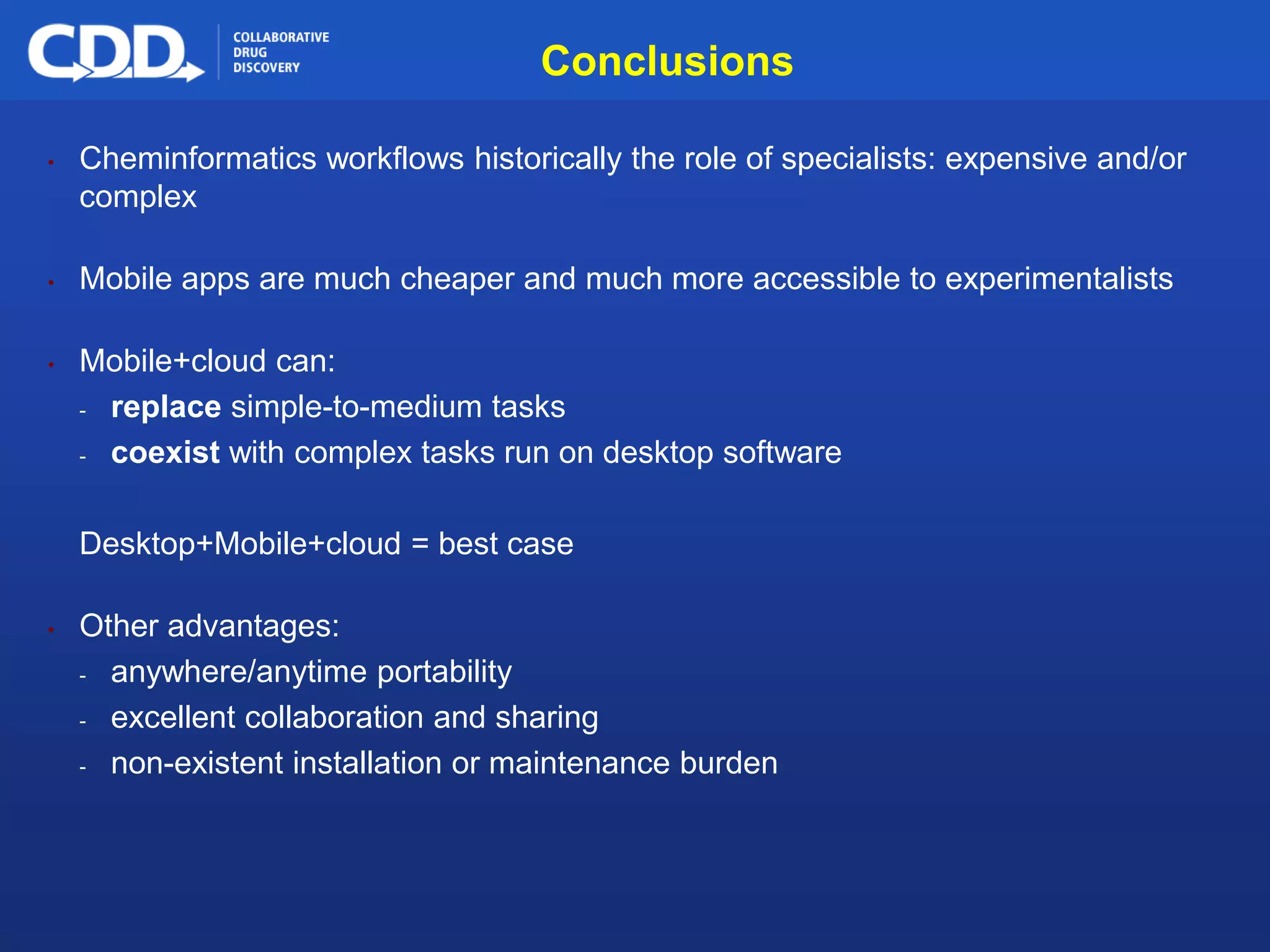 Archive, Mine, Collaborate© 2009 Collaborative Drug Discovery, Inc.
Conclusions
• Cheminformatics workflows historically the role of specialists: expensive and/or
complex
• Mobile apps are much cheaper and much more accessible to experimentalists
• Mobile+cloud can:
- replace simple-to-medium tasks
- coexist with complex tasks run on desktop software
Desktop+Mobile+cloud = best case
• Other advantages:
- anywhere/anytime portability
- excellent collaboration and sharing
- non-existent installation or maintenance burden
 