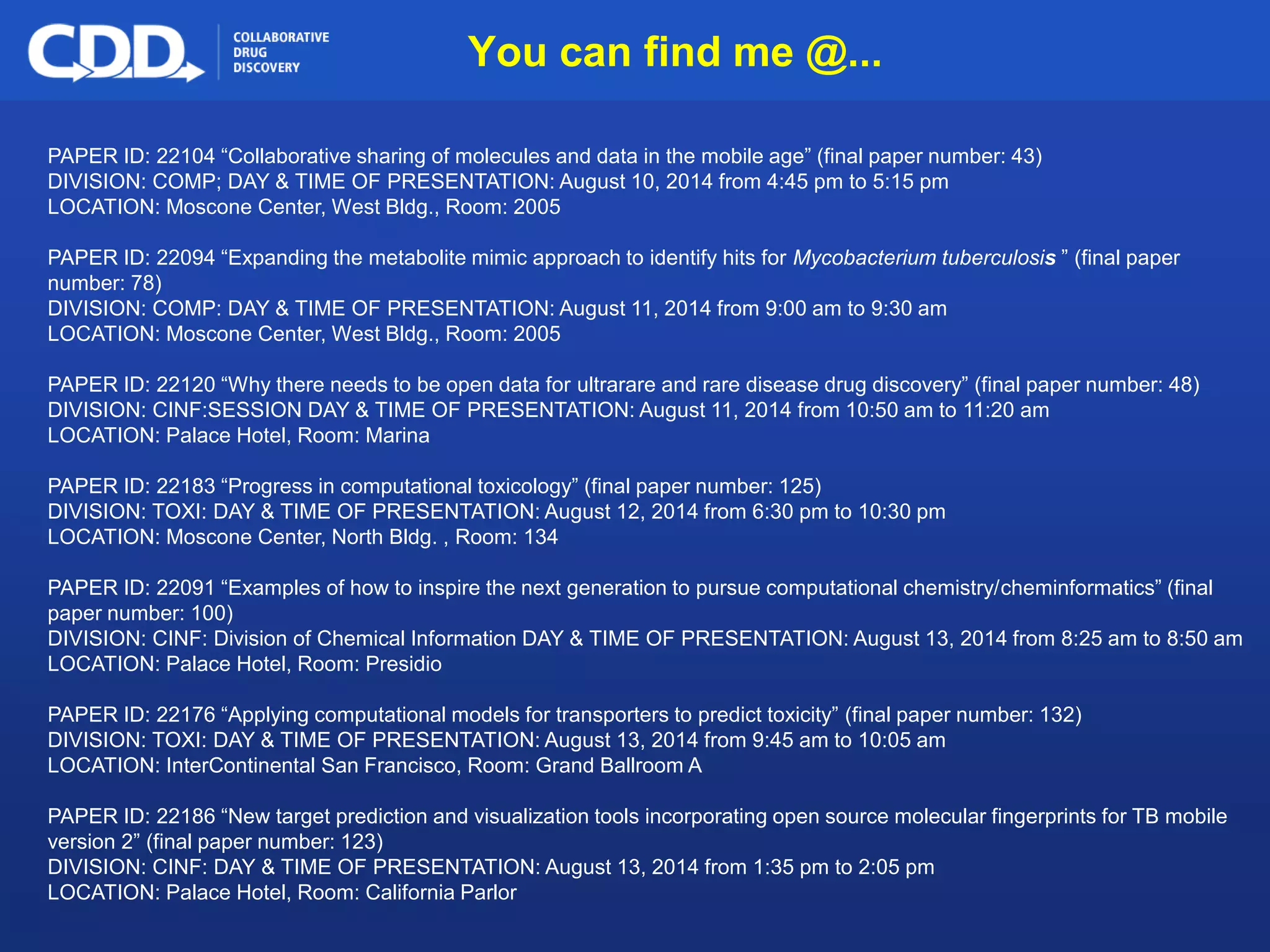Archive, Mine, Collaborate© 2009 Collaborative Drug Discovery, Inc.
PAPER ID: 22104 “Collaborative sharing of molecules and data in the mobile age” (final paper number: 43)
DIVISION: COMP; DAY & TIME OF PRESENTATION: August 10, 2014 from 4:45 pm to 5:15 pm
LOCATION: Moscone Center, West Bldg., Room: 2005
PAPER ID: 22094 “Expanding the metabolite mimic approach to identify hits for Mycobacterium tuberculosis ” (final paper
number: 78)
DIVISION: COMP: DAY & TIME OF PRESENTATION: August 11, 2014 from 9:00 am to 9:30 am
LOCATION: Moscone Center, West Bldg., Room: 2005
PAPER ID: 22120 “Why there needs to be open data for ultrarare and rare disease drug discovery” (final paper number: 48)
DIVISION: CINF:SESSION DAY & TIME OF PRESENTATION: August 11, 2014 from 10:50 am to 11:20 am
LOCATION: Palace Hotel, Room: Marina
PAPER ID: 22183 “Progress in computational toxicology” (final paper number: 125)
DIVISION: TOXI: DAY & TIME OF PRESENTATION: August 12, 2014 from 6:30 pm to 10:30 pm
LOCATION: Moscone Center, North Bldg. , Room: 134
PAPER ID: 22091 “Examples of how to inspire the next generation to pursue computational chemistry/cheminformatics” (final
paper number: 100)
DIVISION: CINF: Division of Chemical Information DAY & TIME OF PRESENTATION: August 13, 2014 from 8:25 am to 8:50 am
LOCATION: Palace Hotel, Room: Presidio
PAPER ID: 22176 “Applying computational models for transporters to predict toxicity” (final paper number: 132)
DIVISION: TOXI: DAY & TIME OF PRESENTATION: August 13, 2014 from 9:45 am to 10:05 am
LOCATION: InterContinental San Francisco, Room: Grand Ballroom A
PAPER ID: 22186 “New target prediction and visualization tools incorporating open source molecular fingerprints for TB mobile
version 2” (final paper number: 123)
DIVISION: CINF: DAY & TIME OF PRESENTATION: August 13, 2014 from 1:35 pm to 2:05 pm
LOCATION: Palace Hotel, Room: California Parlor
You can find me @...
 