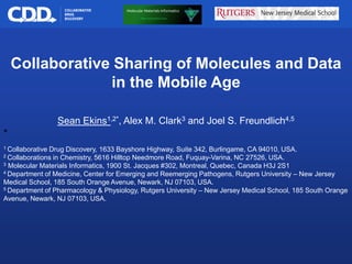 Archive, Mine, Collaborate© 2009 Collaborative Drug Discovery, Inc.
Collaborative Sharing of Molecules and Data
in the Mobile Age
Sean Ekins1,2*, Alex M. Clark3 and Joel S. Freundlich4,5
*
1 Collaborative Drug Discovery, 1633 Bayshore Highway, Suite 342, Burlingame, CA 94010, USA.
2 Collaborations in Chemistry, 5616 Hilltop Needmore Road, Fuquay-Varina, NC 27526, USA.
3 Molecular Materials Informatics, 1900 St. Jacques #302, Montreal, Quebec, Canada H3J 2S1
4 Department of Medicine, Center for Emerging and Reemerging Pathogens, Rutgers University – New Jersey
Medical School, 185 South Orange Avenue, Newark, NJ 07103, USA.
5 Department of Pharmacology & Physiology, Rutgers University – New Jersey Medical School, 185 South Orange
Avenue, Newark, NJ 07103, USA.
 