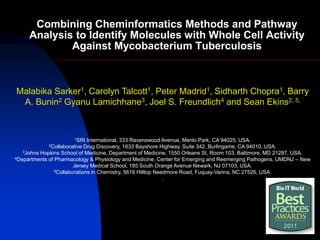 Combining Cheminformatics Methods and Pathway
     Analysis to Identify Molecules with Whole Cell Activity
             Against Mycobacterium Tuberculosis



Malabika Sarker1, Carolyn Talcott1, Peter Madrid1, Sidharth Chopra1, Barry
 A. Bunin2 Gyanu Lamichhane3, Joel S. Freundlich4 and Sean Ekins2, 5,


                       1SRI  International, 333 Ravenswood Avenue, Menlo Park, CA 94025, USA.
             2Collaborative Drug Discovery, 1633 Bayshore Highway, Suite 342, Burlingame, CA 94010, USA.
   3Johns Hopkins School of Medicine, Department of Medicine, 1550 Orleans St, Room 103, Baltimore, MD 21287, USA.
4Departments of Pharmacology & Physiology and Medicine, Center for Emerging and Reemerging Pathogens, UMDNJ – New

                       Jersey Medical School, 185 South Orange Avenue Newark, NJ 07103, USA.
               5Collaborations in Chemistry, 5616 Hilltop Needmore Road, Fuquay-Varina, NC 27526, USA.

                                                             .
 