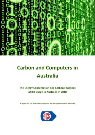 Carbon and Computers in
The Energy Consumption and Carbon Footprint
of ICT Usage in Australia in 2010
A report for the Australian Computer Society by Connection Research
Carbon and Computers in
Australia
The Energy Consumption and Carbon Footprint
of ICT Usage in Australia in 2010
A report for the Australian Computer Society by Connection Research
Carbon and Computers in
The Energy Consumption and Carbon Footprint
A report for the Australian Computer Society by Connection Research
 