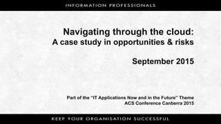 Navigating through the cloud:
A case study in opportunities & risks
September 2015
Part of the “IT Applications Now and in the Future” Theme
ACS Conference Canberra 2015
 