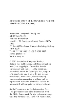ACS CORE BODY OF KNOWLEDGE FOR ICT
PROFESSIONALS (CBOK)
Australian Computer Society Inc
ARBN 160 325 931
National Secretariat
Level 11, 50 Carrington Street, Sydney NSW
2000
PO Box Q534, Queen Victoria Building, Sydney
NSW 1230
T +61 2 9299 3666 | F +61 2 9299 3997
[email protected]
www.acs.org.au
© 2015 Australian Computer Society
Data in this publication, and this publication
itself, are copyright. Other than for the
purposes of and subject to the conditions
prescribed under the Copyright Act, no part
of it may be in any form or by any means
(electronic, mechanical, micro-copying,
photocopying, recording or otherwise) be
reproduced, stored in a retrieval system or
transmitted without prior written permission.
Skills Framework for the Information Age
This publication contains information from
the Skills Framework for the Information Age
with the permission of the SFIA Foundation.
 