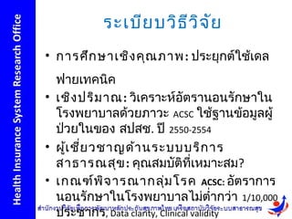 ระเบีย บวิธ ีว ิจ ัย
• การศึก ษาเชิง คุณ ภาพ: ประยุกต์ใช้เดล
  ฟายเทคนิค
• เชิง ปริม าณ: วิเคราะห์อัตรานอนรักษาใน
  โรงพยาบาลด้วยภาวะ ACSC ใช้ฐานข้อมูลผู้
  ป่วยในของ สปสช. ปี 2550-2554
• ผูเ ชีย วชาญด้า นระบบบริก าร
    ้ ่
  สาธารณสุข : คุณสมบัติที่เหมาะสม?
• เกณฑ์พ ิจ ารณากลุ่ม โรค ACSC: อัตราการ
  นอนรักษาในโรงพยาบาลไม่ตำ่ากว่า 1/10,000
  ประชากร, Data clarity, Clinical validity
 