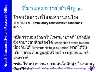 ที่ม าและความสำา คัญ                (1)

โรคหรือ ภาวะที่ไ ม่ส มควรนอนโรง
พยาบาล (Ambulatory care sensitive conditions:
ACSCs)


•เป็นการนอนรักษาในโรงพยาบาลที่ไม่จำาเป็น
ซึ่งสามารถหลีกเลี่ยงได้ (Avoidable hospitalization)
ป้องกันได้ (Preventable hospitalization) หากได้รับ
บริการที่ระดับปฐมภูมิหรือบริการผูป่วยนอกที่
                                         ้
ทันท่วงที
•เช่น โรคเบาหวาน ความดันโลหิตสูง โรคหอบ
หืด เป็นต้น
 
