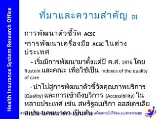 ที่ม าและความสำา คัญ                 (2)


การพัฒ นาตัว ชีว ัด ACSC
                  ้
•การพัฒ นาเครื่อ งมือ ACSC ในต่า ง
ประเทศ
  - เริ่มมีการพัฒนามาตั้งแต่ปี ค.ศ. 1976 โดย
Rustein และคณะ เพื่อใช้เป็น Indexes of the quality
of care
  - นำาไปสูการพัฒนาตัวชีวัดคุณภาพบริการ
           ่            ้
(Quality) และการเข้าถึงบริการ (Accessibility) ใน
หลายประเทศ เช่น สหรัฐอเมริกา ออสเตรเลีย
สเปน แคนนาดา เป็นต้น
 