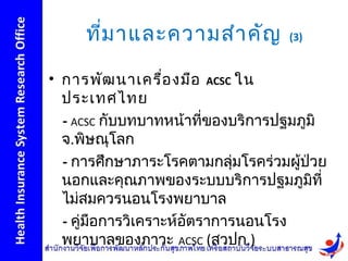 ที่ม าและความสำา คัญ         (3)


• การพัฒ นาเครื่อ งมือ ACSC ใน
  ประเทศไทย
  - ACSC กับบทบาทหน้าที่ของบริการปฐมภูมิ
  จ.พิษณุโลก
  - การศึกษาภาระโรคตามกลุ่มโรคร่วมผูป่วย
                                     ้
  นอกและคุณภาพของระบบบริการปฐมภูมิที่
  ไม่สมควรนอนโรงพยาบาล
  - คู่มือการวิเคราะห์อัตราการนอนโรง
  พยาบาลของภาวะ ACSC (สวปก.)
 