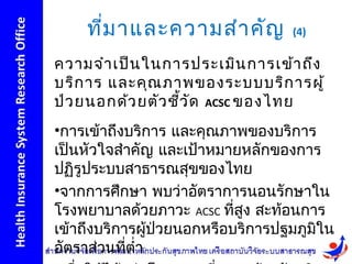 ที่ม าและความสำา คัญ          (4)

ความจำา เป็น ในการประเมิน การเข้า ถึง
บริก าร และคุณ ภาพของระบบบริก ารผู้
ป่ว ยนอกด้ว ยตัว ชีว ัด ACSC ของไทย
                   ้
•การเข้าถึงบริการ และคุณภาพของบริการ
เป็นหัวใจสำาคัญ และเป้าหมายหลักของการ
ปฏิรูประบบสาธารณสุขของไทย
•จากการศึกษา พบว่าอัตราการนอนรักษาใน
โรงพยาบาลด้วยภาวะ ACSC ที่สง สะท้อนการ
                            ู
เข้าถึงบริการผู้ปวยนอกหรือบริการปฐมภูมิใน
                 ่
อัตราส่วนที่ตำ่า
 