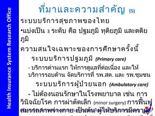 ที่ม าและความสำา คัญ               (5)

ระบบบริก ารสุข ภาพของไทย
•แบ่งเป็น 3 ระดับ คือ ปฐมภูมิ ทุติยภูมิ และตติย
ภูมิ
ความสนใจเฉพาะของการศึก ษาครั้ง นี้
     ระบบบริก ารปฐมภูม ิ (Primary care)
   - บริการด่านแรก ให้การดูแลทีต่อเนื่อง และให้
                               ่
   บริการรอบด้าน จัดบริการที่ รพ.สต. และ รพ.ชุมชน
      ระบบบริก ารผูป ว ยนอก (Ambulatory care)
                     ้ ่
   - ไม่ต้องนอนรักษาในโรงพยาบาล เช่น การ
วินิจฉัยโรค การผ่าตัดเล็ก (minor surgery) การฟื้นฟู
สมรรถภาพร่างกาย เป็นต้น ผูให้บริการมีความ
                              ้
 