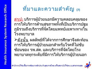 ที่ม าและความสำา คัญ            (7)


สรุป : บริการผูป่วยนอกมีความคลอบคลุมของ
               ้
การให้บริการด้านสุขภาพทั้งที่เป็นบริการปฐม
ภูมิรวมถึงบริการที่จัดโดยแพทย์เฉพาะทางใน
โรงพยาบาล
ดัง นั้น ผลลัพธ์ที่ได้จากการศึกษาจึงสะท้อน
การให้บริการผู้ปวยนอกสำาหรับโรคที่ไม่ซับ
                  ่
ซ้อนของ รพ.สต. และบริการที่จัดโดยโรง
พยาบาลทุกระดับที่มีการให้บริการผู้ปวยนอก
                                    ่
 