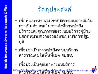 วัต ถุป ระสงค์
• เพื่อพัฒนาหากลุ่มโรคที่มีความเหมาะสมใน
  การเป็นตัวแทนในการบ่งชีการเข้าถึง
                            ้
  บริการและคุณภาพของระบบบริการผูป่วย้
  นอกที่หมายความรวมถึงระบบบริการปฐม
  ภูมิ
• เพื่อประเมินการเข้าถึงระบบบริการ
  สาธารณสุขในพื้นที่เขต สปสช.
• เพื่อประเมินคุณภาพระบบบริการ
 สาธารณสุขในพื้นที่เขต สปสช.
 