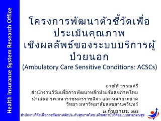 โครงการพัฒ นาตัว ชี้ว ัด เพื่อ
       ประเมิน คุณ ภาพ
เชิง ผลลัพ ธ์ข องระบบบริก ารผู้
           ป่ว ยนอก
(Ambulatory Care Sensitive Conditions: ACSCs)

                                             อาณัต ิ วรรณศรี
   สำา นัก งานวิจ ัย เพื่อ การพัฒ นาหลัก ประกัน สุข ภาพไทย
   นำา เสนอ รพ.มหาราชนครราชสีม า และ หน่ว ยระบาด
                         วิท ยา มหาวิท ยาลัย สงขลานคริน ทร์
                                         28   กัน ยายน   2555
 