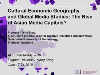 Cultural Economic Geographyand Global Media Studies: The Rise of Asian Media Capitals?Professor Terry Flew, ARC Centre of Excellence for Creative Industries and InnovationQueensland University of Technology,Brisbane, Australia ACS Crossroads 2010 Lingnan University, Hong Kong June 17-21 2010 