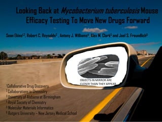 OBJECTS IN MIRROR ARE
CLOSER THAN THEY APPEAR
Looking Back at Mycobacterium tuberculosis Mouse
Efficacy Testing To Move New Drugs Forward
Sean Ekins1,2, Robert C. Reynolds3 , Antony J. Williams4, Alex M. Clark5 and Joel S. Freundlich6
1 Collaborative Drug Discovery
2 Collaborations in Chemistry
3 University of Alabama at Birmingham
4 Royal Society of Chemistry
5 Molecular Materials Informatics
6 Rutgers University – New Jersey Medical School
 