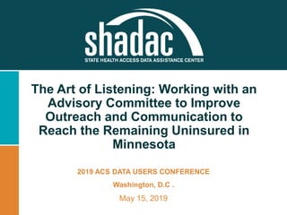 The Art of Listening: Working with an
Advisory Committee to Improve
Outreach and Communication to
Reach the Remaining Uninsured in
Minnesota
2019 ACS DATA USERS CONFERENCE
Washington, D.C .
May 15, 2019
 