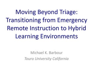 Moving Beyond Triage:
Transitioning from Emergency
Remote Instruction to Hybrid
Learning Environments
Michael K. Barbour
Touro University California
 
