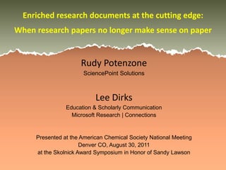 Enriched research documents at the cutting edge:
When research papers no longer make sense on paper


                     Rudy Potenzone
                      SciencePoint Solutions



                           Lee Dirks
                Education & Scholarly Communication
                  Microsoft Research | Connections


     Presented at the American Chemical Society National Meeting
                      Denver CO, August 30, 2011
     at the Skolnick Award Symposium in Honor of Sandy Lawson
 