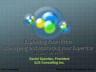 Exploiting Your Niche:
  Identifying and Marketing your Expertise
                    August 19, 2012
                 Daniel Spandau, President
                    DJS Consulting Inc.

DJS Consulting                   The Center for Compliance Focus
 