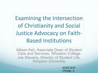 Examining the Intersection
of Christianity and Social
Justice Advocacy on Faith-
Based Institutions
Allison Ash, Associate Dean of Student
Care and Services, Wheaton College
Joe Slavens, Director of Student Life,
Simpson University
ACSD 2015
Chicago, IL
 