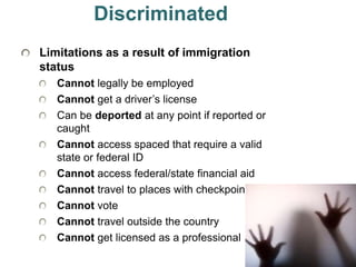 36
Discriminated
Limitations as a result of immigration
status
Cannot legally be employed
Cannot get a driver’s license
Can be deported at any point if reported or
caught
Cannot access spaced that require a valid
state or federal ID
Cannot access federal/state financial aid
Cannot travel to places with checkpoints
Cannot vote
Cannot travel outside the country
Cannot get licensed as a professional
 