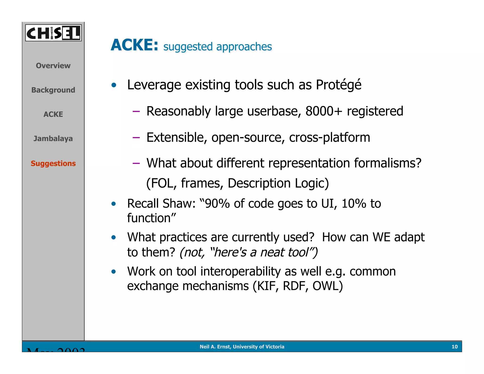 ACKE: suggested approaches
 Overview


Background    •  Leverage existing tools such as Protégé

   ACKE           –  Reasonably large userbase, 8000+ registered
Jambalaya         –  Extensible, open-source, cross-platform
Suggestions       –  What about different representation formalisms?
                    (FOL, frames, Description Logic)
              •  Recall Shaw: “90% of code goes to UI, 10% to
                 function”
              •  What practices are currently used? How can WE adapt
                 to them? (not, “here's a neat tool”)
              •  Work on tool interoperability as well e.g. common
                 exchange mechanisms (KIF, RDF, OWL)



                              Neil A. Ernst, University of Victoria    10
May 2003
 